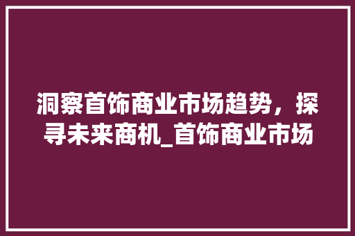 洞察首饰商业市场趋势,探寻未来商机_首饰商业市场趋势分析图 洞察首饰商业市场趋势,探寻未来商机_首饰商业市场趋势分析图