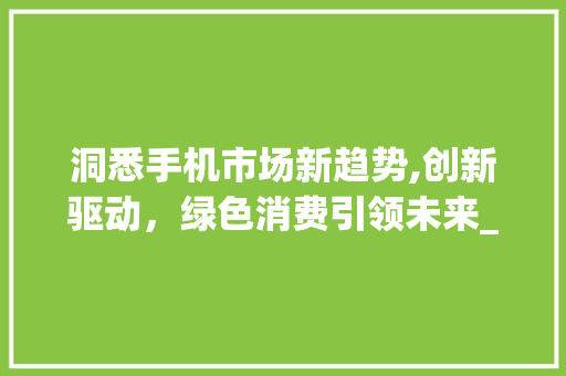 洞悉手机市场新趋势,创新驱动,绿色消费引领未来_当前手机市场趋势分析 洞悉手机市场新趋势,创新驱动,绿色消费引领未来_当前手机市场趋势分析