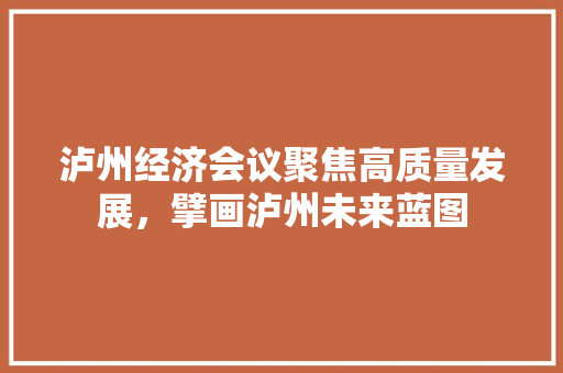 泸州经济会议聚焦高质量发展,擘画泸州未来蓝图 泸州经济会议聚焦高质量发展,擘画泸州未来蓝图