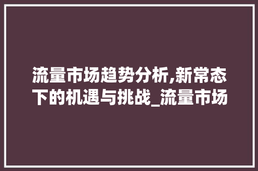 流量市场趋势分析,新常态下的机遇与挑战_流量市场趋势分析 流量市场趋势分析,新常态下的机遇与挑战_流量市场趋势分析