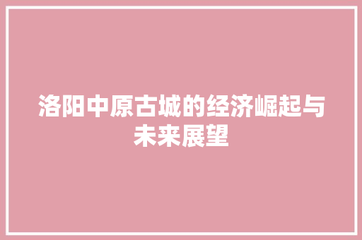 洛阳中原古城的经济崛起与未来展望 洛阳中原古城的经济崛起与未来展望