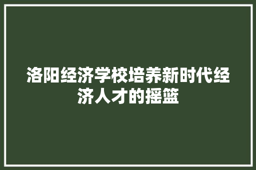 洛阳经济学校培养新时代经济人才的摇篮 洛阳经济学校培养新时代经济人才的摇篮