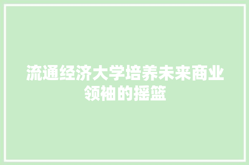 流通经济大学培养未来商业领袖的摇篮 流通经济大学培养未来商业领袖的摇篮