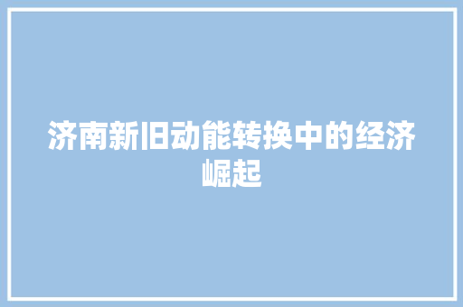 济南新旧动能转换中的经济崛起 济南新旧动能转换中的经济崛起