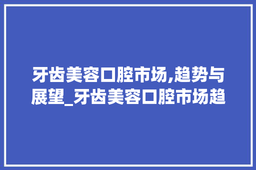 牙齿美容口腔市场,趋势与展望_牙齿美容口腔市场趋势 牙齿美容口腔市场,趋势与展望_牙齿美容口腔市场趋势