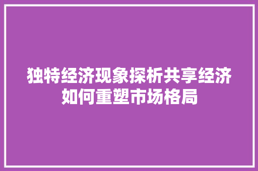 独特经济现象探析共享经济如何重塑市场格局 独特经济现象探析共享经济如何重塑市场格局