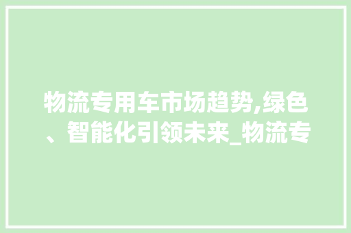 物流专用车市场趋势,绿色、智能化引领未来_物流专用车 市场趋势图 物流专用车市场趋势,绿色、智能化引领未来_物流专用车 市场趋势图