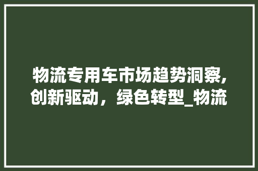 物流专用车市场趋势洞察,创新驱动,绿色转型_物流专用车 市场趋势如何 物流专用车市场趋势洞察,创新驱动,绿色转型_物流专用车 市场趋势如何