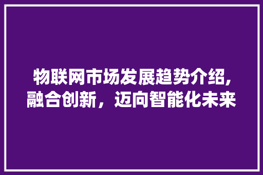 物联网市场发展趋势介绍,融合创新,迈向智能化未来_物联网市场趋势 物联网市场发展趋势介绍,融合创新,迈向智能化未来_物联网市场趋势