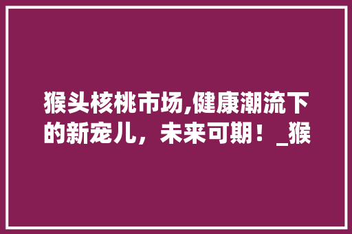 猴头核桃市场,健康潮流下的新宠儿，未来可期！_猴头核桃市场趋势
