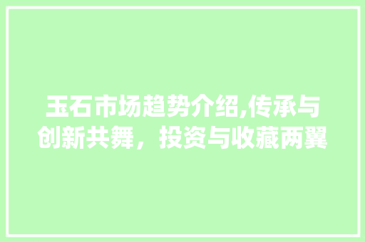玉石市场趋势介绍,传承与创新共舞,投资与收藏两翼齐飞_玉石市场趋势 玉石市场趋势介绍,传承与创新共舞,投资与收藏两翼齐飞_玉石市场趋势
