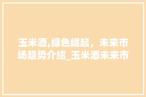 玉米酒,绿色崛起,未来市场趋势介绍_玉米酒未来市场趋势 玉米酒,绿色崛起,未来市场趋势介绍_玉米酒未来市场趋势