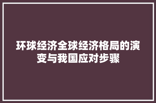 环球经济全球经济格局的演变与我国应对步骤 环球经济全球经济格局的演变与我国应对步骤