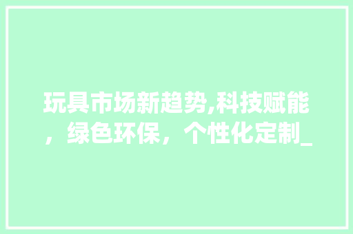 玩具市场新趋势,科技赋能,绿色环保,个性化定制_玩具市场趋势 玩具市场新趋势,科技赋能,绿色环保,个性化定制_玩具市场趋势
