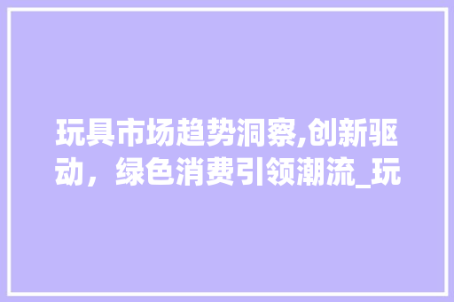 玩具市场趋势洞察,创新驱动,绿色消费引领潮流_玩具商品市场趋势 玩具市场趋势洞察,创新驱动,绿色消费引领潮流_玩具商品市场趋势
