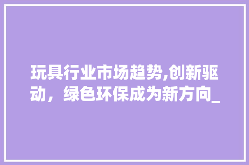 玩具行业市场趋势,创新驱动,绿色环保成为新方向_玩具行业市场趋势如何 玩具行业市场趋势,创新驱动,绿色环保成为新方向_玩具行业市场趋势如何
