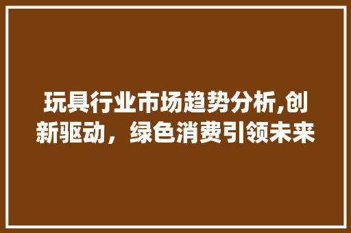 玩具行业市场趋势分析,创新驱动,绿色消费引领未来_玩具行业市场趋势图 玩具行业市场趋势分析,创新驱动,绿色消费引领未来_玩具行业市场趋势图