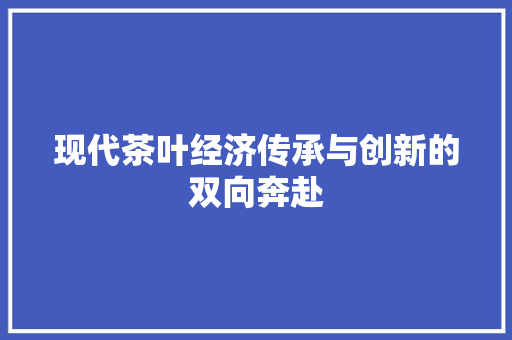 现代茶叶经济传承与创新的双向奔赴 现代茶叶经济传承与创新的双向奔赴