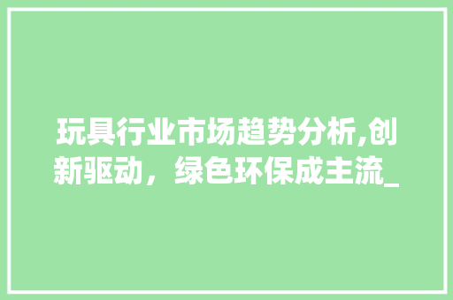 玩具行业市场趋势分析,创新驱动,绿色环保成主流_玩具行业市场趋势分析 玩具行业市场趋势分析,创新驱动,绿色环保成主流_玩具行业市场趋势分析
