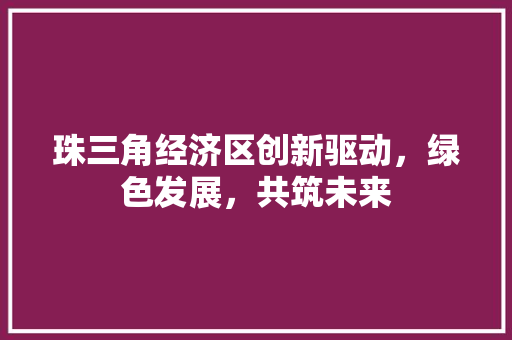 珠三角经济区创新驱动,绿色发展,共筑未来 珠三角经济区创新驱动,绿色发展,共筑未来