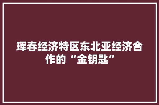 珲春经济特区东北亚经济合作的“金钥匙” 珲春经济特区东北亚经济合作的“金钥匙”