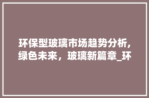 环保型玻璃市场趋势分析,绿色未来,玻璃新篇章_环保型玻璃市场趋势分析 环保型玻璃市场趋势分析,绿色未来,玻璃新篇章_环保型玻璃市场趋势分析