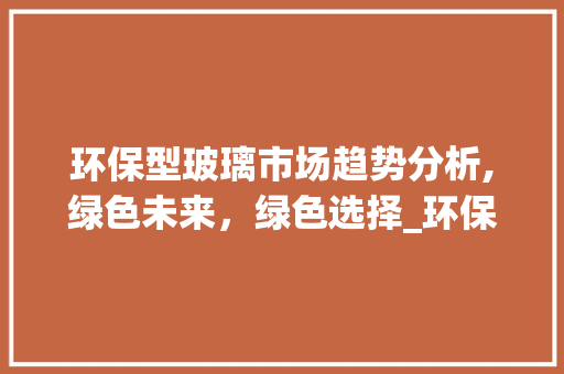 环保型玻璃市场趋势分析,绿色未来,绿色选择_环保型玻璃市场趋势图 环保型玻璃市场趋势分析,绿色未来,绿色选择_环保型玻璃市场趋势图