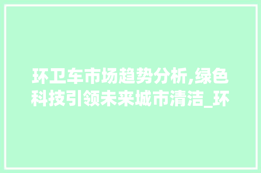 环卫车市场趋势分析,绿色科技引领未来城市清洁_环卫车市场趋势 环卫车市场趋势分析,绿色科技引领未来城市清洁_环卫车市场趋势