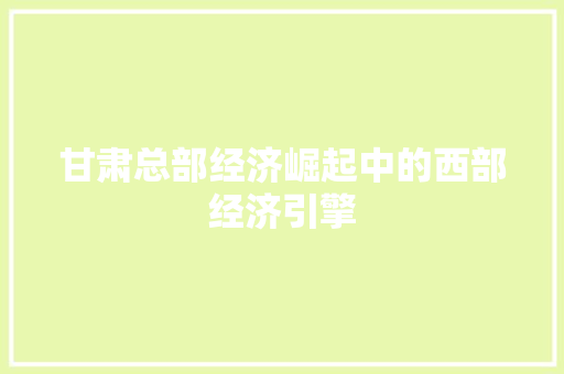 甘肃总部经济崛起中的西部经济引擎 甘肃总部经济崛起中的西部经济引擎