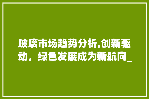 玻璃市场趋势分析,创新驱动,绿色发展成为新航向_玻璃市场趋势 玻璃市场趋势分析,创新驱动,绿色发展成为新航向_玻璃市场趋势