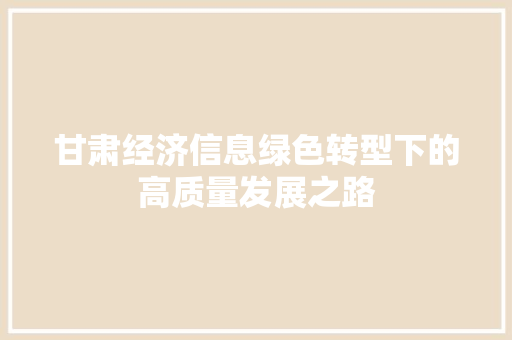 甘肃经济信息绿色转型下的高质量发展之路 甘肃经济信息绿色转型下的高质量发展之路