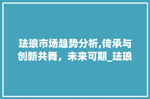 珐琅市场趋势分析,传承与创新共舞,未来可期_珐琅市场趋势 珐琅市场趋势分析,传承与创新共舞,未来可期_珐琅市场趋势