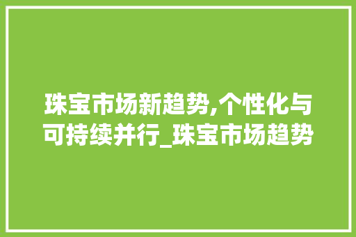 珠宝市场新趋势,个性化与可持续并行_珠宝市场趋势 珠宝市场新趋势,个性化与可持续并行_珠宝市场趋势