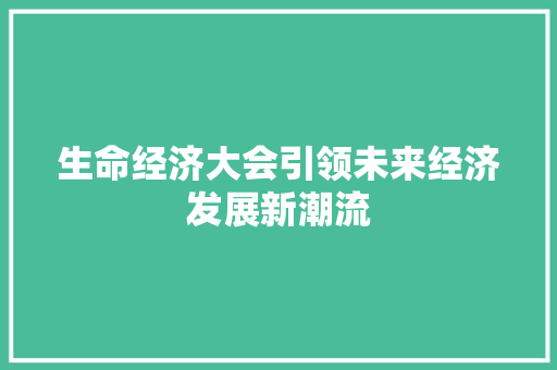 生命经济大会引领未来经济发展新潮流 生命经济大会引领未来经济发展新潮流