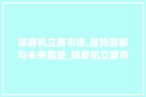 球磨机立磨市场,趋势洞察与未来展望_球磨机立磨市场趋势 球磨机立磨市场,趋势洞察与未来展望_球磨机立磨市场趋势