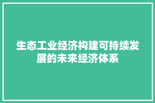 生态工业经济构建可持续发展的未来经济体系 生态工业经济构建可持续发展的未来经济体系
