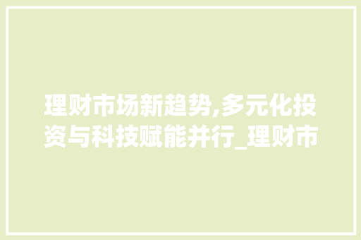 理财市场新趋势,多元化投资与科技赋能并行_理财市场趋势 理财市场新趋势,多元化投资与科技赋能并行_理财市场趋势