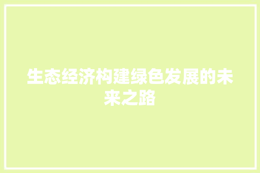 生态经济构建绿色发展的未来之路 生态经济构建绿色发展的未来之路