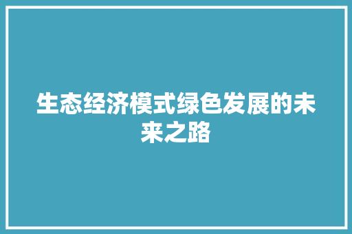 生态经济模式绿色发展的未来之路 生态经济模式绿色发展的未来之路