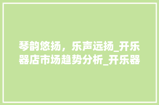 琴韵悠扬,乐声远扬_开乐器店市场趋势分析_开乐器店市场趋势 琴韵悠扬,乐声远扬_开乐器店市场趋势分析_开乐器店市场趋势