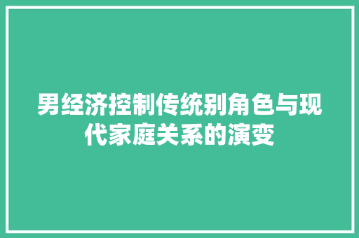 男经济控制传统别角色与现代家庭关系的演变 男经济控制传统别角色与现代家庭关系的演变