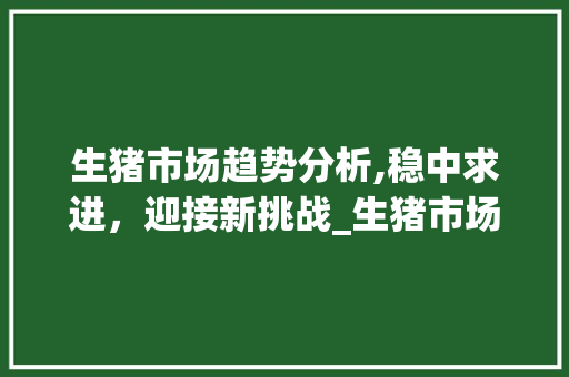 生猪市场趋势分析,稳中求进,迎接新挑战_生猪市场趋势 生猪市场趋势分析,稳中求进,迎接新挑战_生猪市场趋势