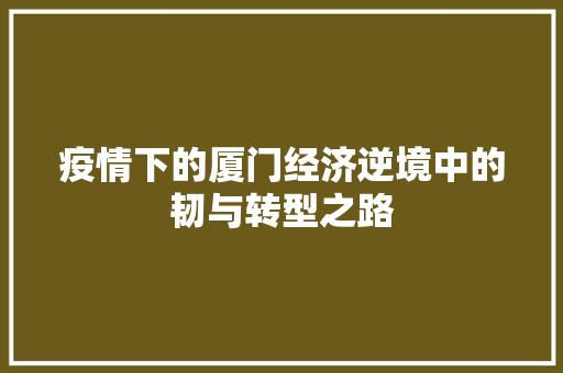 疫情下的厦门经济逆境中的韧与转型之路 疫情下的厦门经济逆境中的韧与转型之路