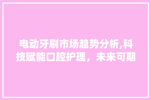 电动牙刷市场趋势分析,科技赋能口腔护理,未来可期_电动牙刷市场趋势 电动牙刷市场趋势分析,科技赋能口腔护理,未来可期_电动牙刷市场趋势