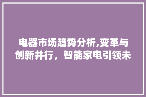 电器市场趋势分析,变革与创新并行,智能家电引领未来_电器市场趋势分析 电器市场趋势分析,变革与创新并行,智能家电引领未来_电器市场趋势分析