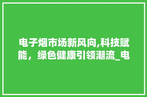 电子烟市场新风向,科技赋能,绿色健康引领潮流_电子烟之后的市场趋势 电子烟市场新风向,科技赋能,绿色健康引领潮流_电子烟之后的市场趋势