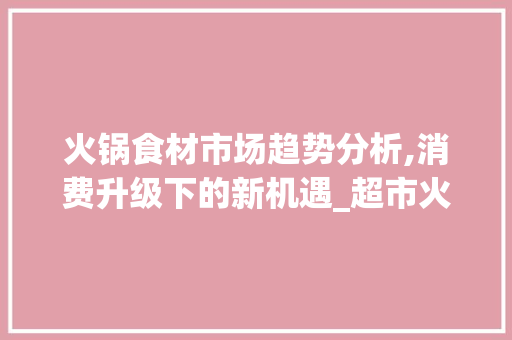 火锅食材市场趋势分析,消费升级下的新机遇_超市火锅食材市场趋势分析 火锅食材市场趋势分析,消费升级下的新机遇_超市火锅食材市场趋势分析
