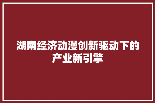 湖南经济动漫创新驱动下的产业新引擎 湖南经济动漫创新驱动下的产业新引擎