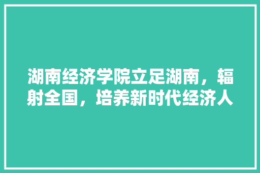 湖南经济学院立足湖南,辐射全国,培养新时代经济人才 湖南经济学院立足湖南,辐射全国,培养新时代经济人才
