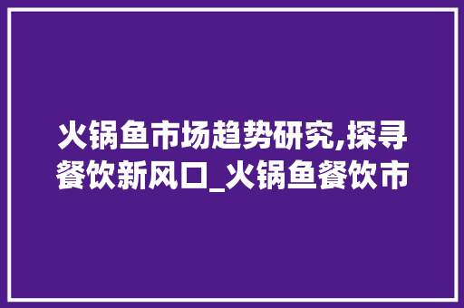 火锅鱼市场趋势研究,探寻餐饮新风口_火锅鱼餐饮市场趋势研究 火锅鱼市场趋势研究,探寻餐饮新风口_火锅鱼餐饮市场趋势研究